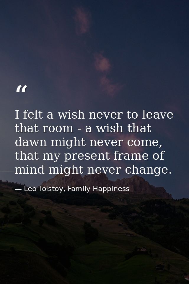 I felt a wish never to leave that room - a wish that dawn might never come, that my present frame of mind might never ch — Leo Tolstoy, Family Happiness