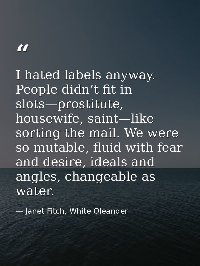 I hated labels anyway. People didn’t fit in slots—prostitute, housewife, saint—like sorting the mail. We were so mutable — Janet Fitch, White Oleander