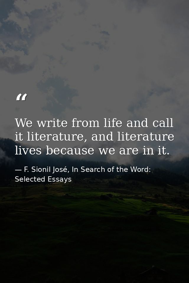 We write from life and call it literature, and literature lives because we are in it. — F. Sionil José, In Search of the Word: Selected Essays