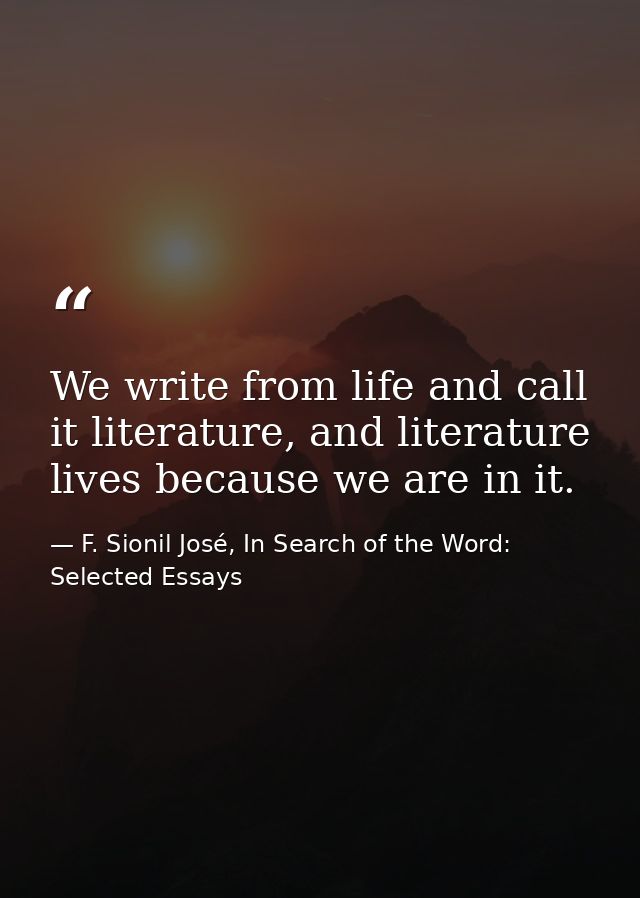 We write from life and call it literature, and literature lives because we are in it. — F. Sionil José, In Search of the Word: Selected Essays