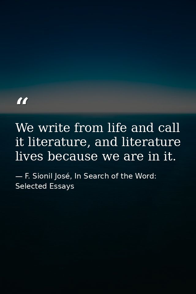 We write from life and call it literature, and literature lives because we are in it. — F. Sionil José, In Search of the Word: Selected Essays