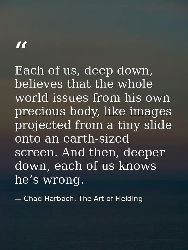 Each of us, deep down, believes that the whole world issues from his own precious body, like images projected from a tin — Chad Harbach, The Art of Fielding