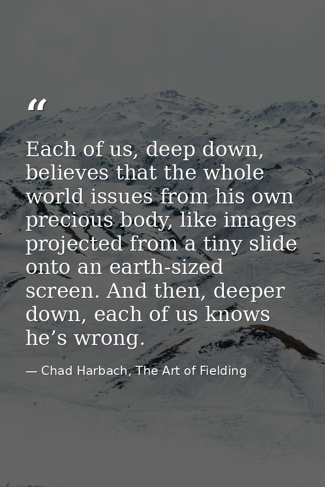 Each of us, deep down, believes that the whole world issues from his own precious body, like images projected from a tin — Chad Harbach, The Art of Fielding