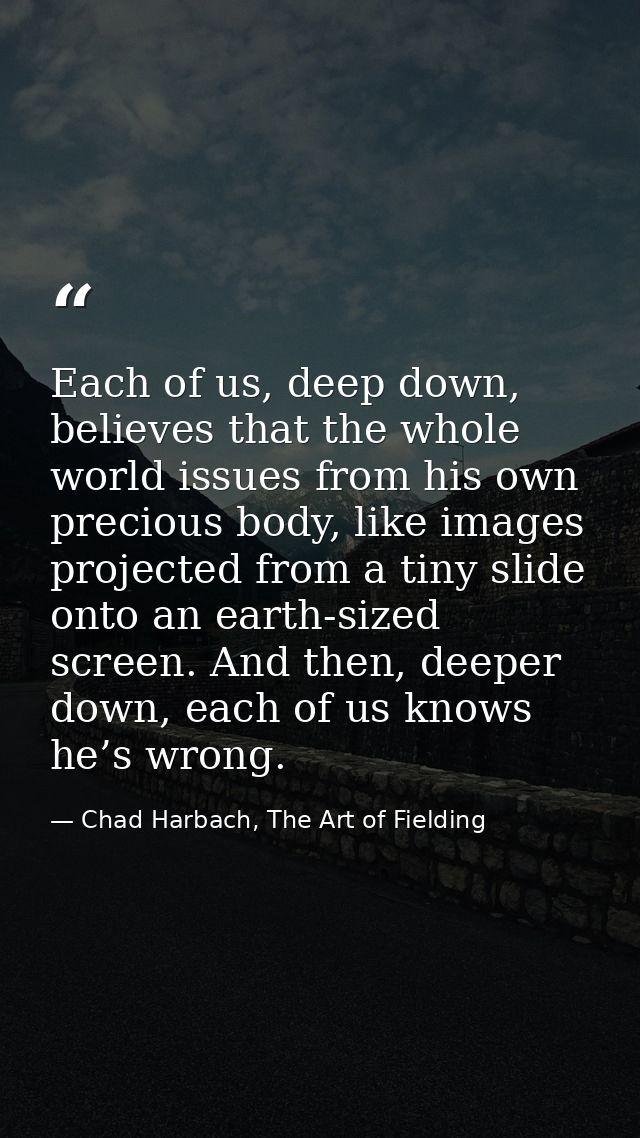 Each of us, deep down, believes that the whole world issues from his own precious body, like images projected from a tin — Chad Harbach, The Art of Fielding