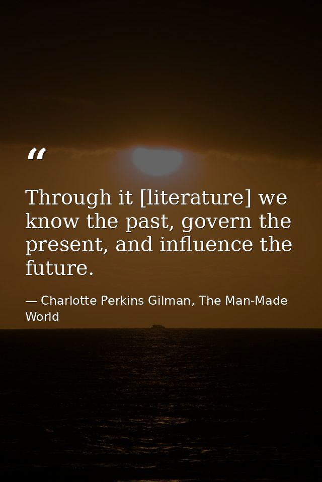 Through it [literature] we know the past, govern the present, and influence the future. — Charlotte Perkins Gilman, The Man-Made World