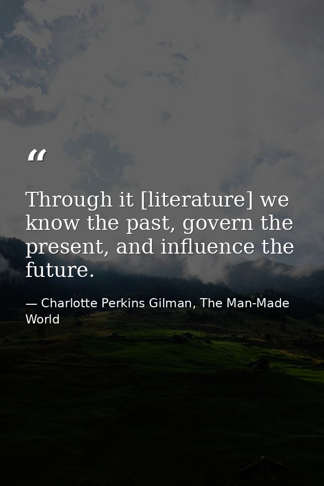 Through it [literature] we know the past, govern the present, and influence the future. — Charlotte Perkins Gilman, The Man-Made World