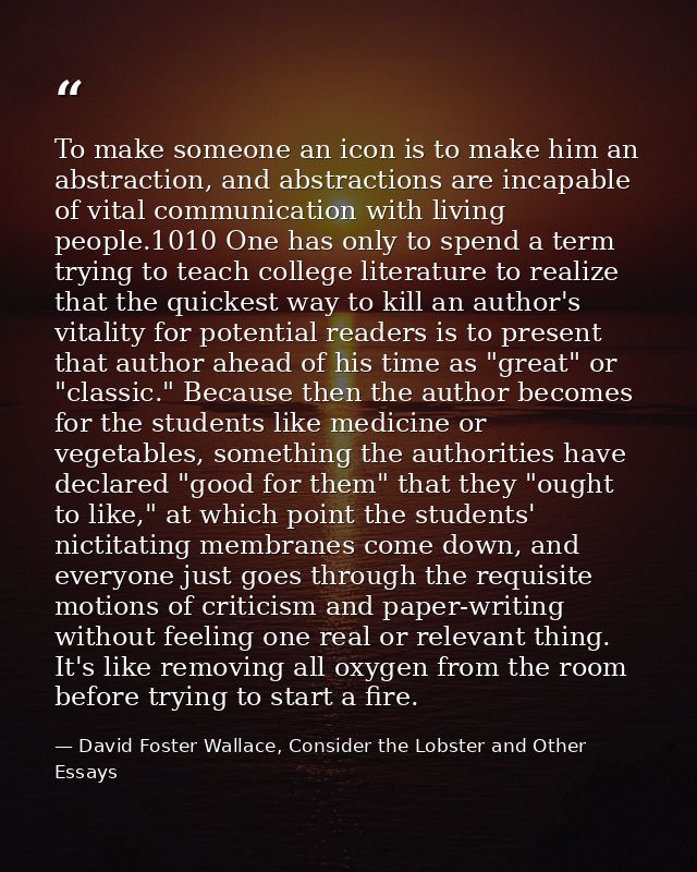 To make someone an icon is to make him an abstraction, and abstractions are incapable of vital communication with living — David Foster Wallace, Consider the Lobster and Other Essays
