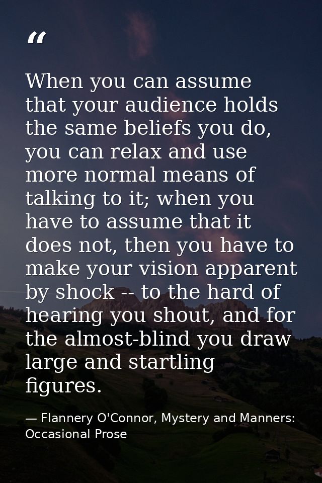 When you can assume that your audience holds the same beliefs you do, you can relax and use more normal means of talking — Flannery O'Connor, Mystery and Manners: Occasional Prose