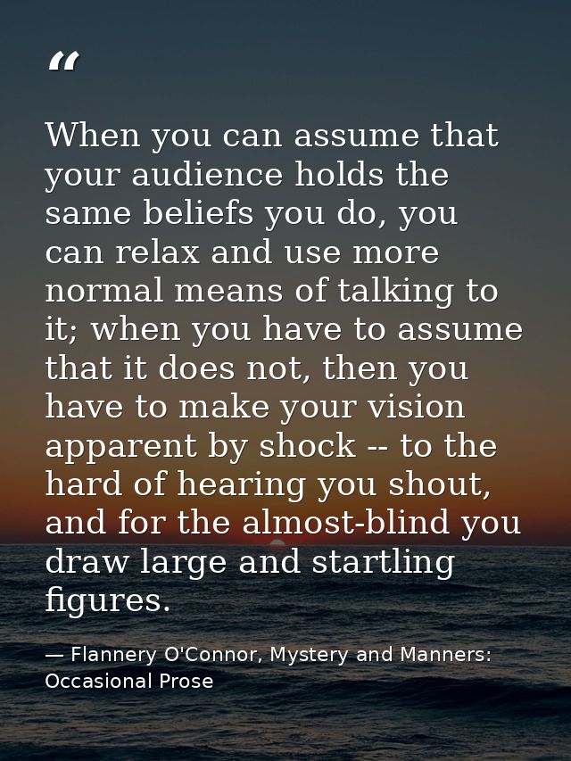When you can assume that your audience holds the same beliefs you do, you can relax and use more normal means of talking — Flannery O'Connor, Mystery and Manners: Occasional Prose