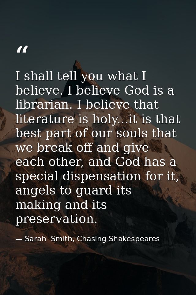 I shall tell you what I believe. I believe God is a librarian. I believe that literature is holy...it is that best part  — Sarah  Smith, Chasing Shakespeares