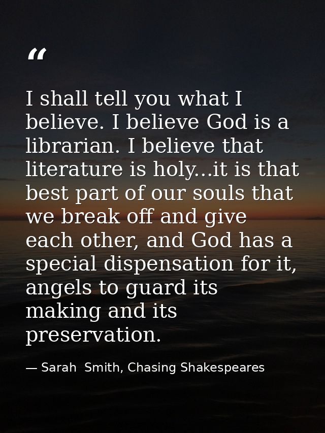 I shall tell you what I believe. I believe God is a librarian. I believe that literature is holy...it is that best part  — Sarah  Smith, Chasing Shakespeares