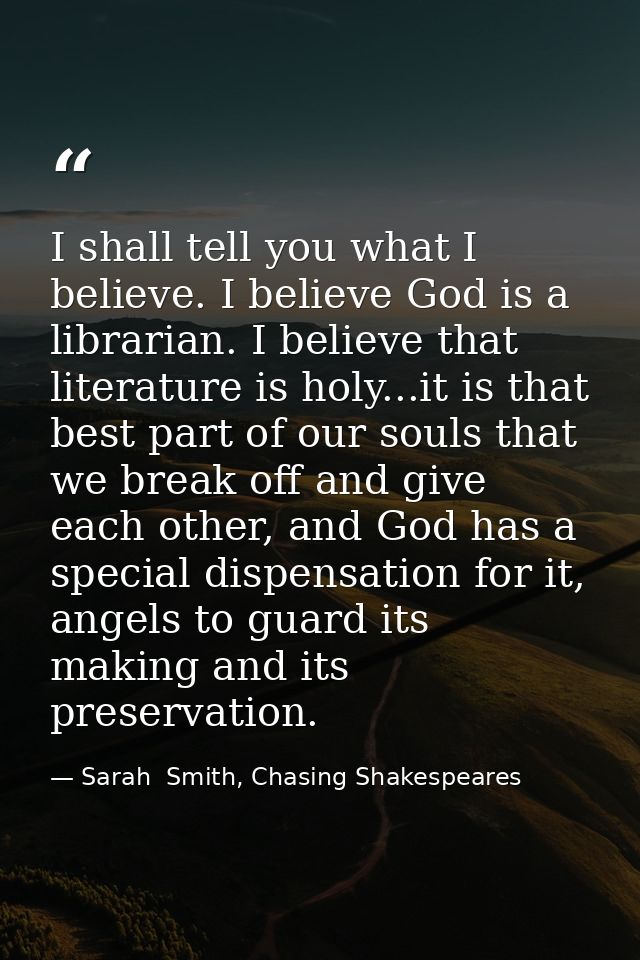 I shall tell you what I believe. I believe God is a librarian. I believe that literature is holy...it is that best part  — Sarah  Smith, Chasing Shakespeares