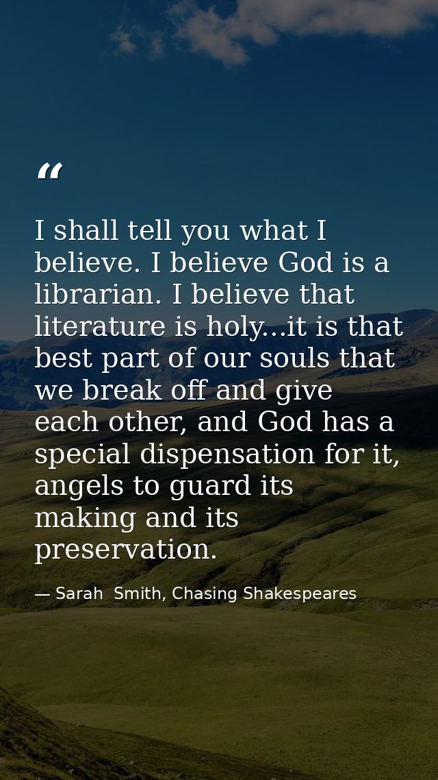 I shall tell you what I believe. I believe God is a librarian. I believe that literature is holy...it is that best part  — Sarah  Smith, Chasing Shakespeares