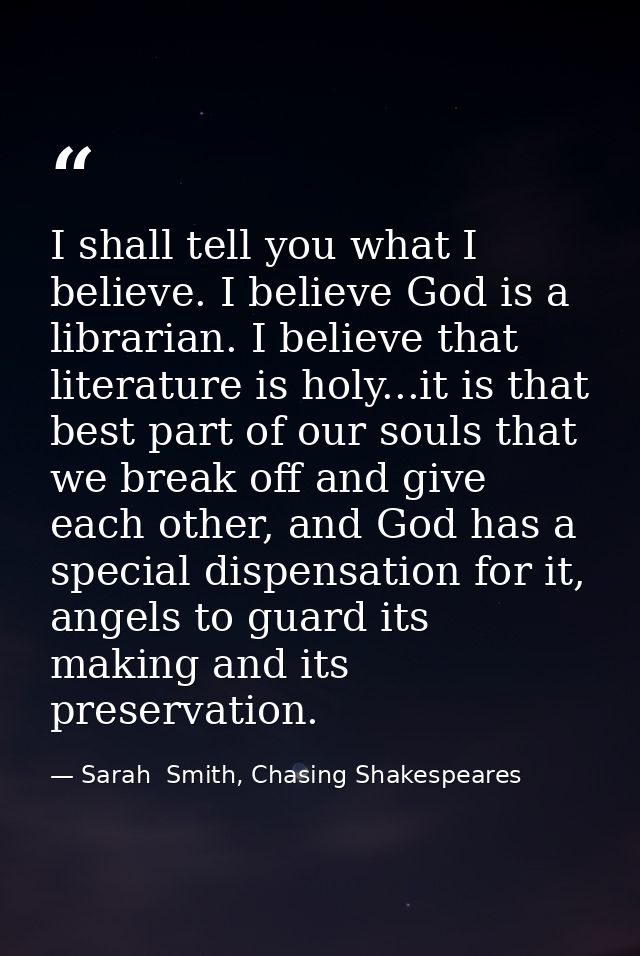 I shall tell you what I believe. I believe God is a librarian. I believe that literature is holy...it is that best part  — Sarah  Smith, Chasing Shakespeares