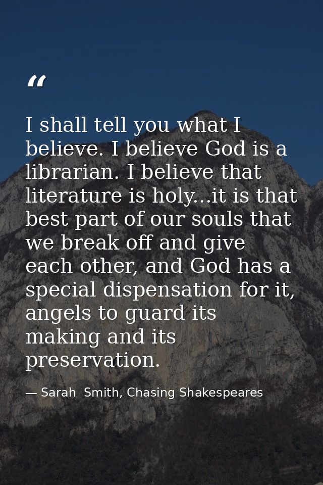 I shall tell you what I believe. I believe God is a librarian. I believe that literature is holy...it is that best part  — Sarah  Smith, Chasing Shakespeares