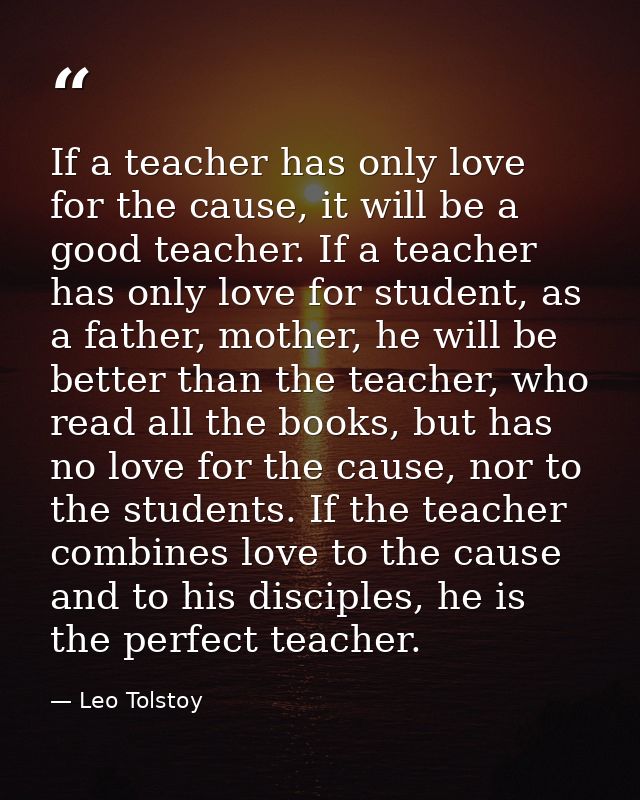 If a teacher has only love for the cause, it will be a good teacher. If a teacher has only love for student, as a father — Leo Tolstoy