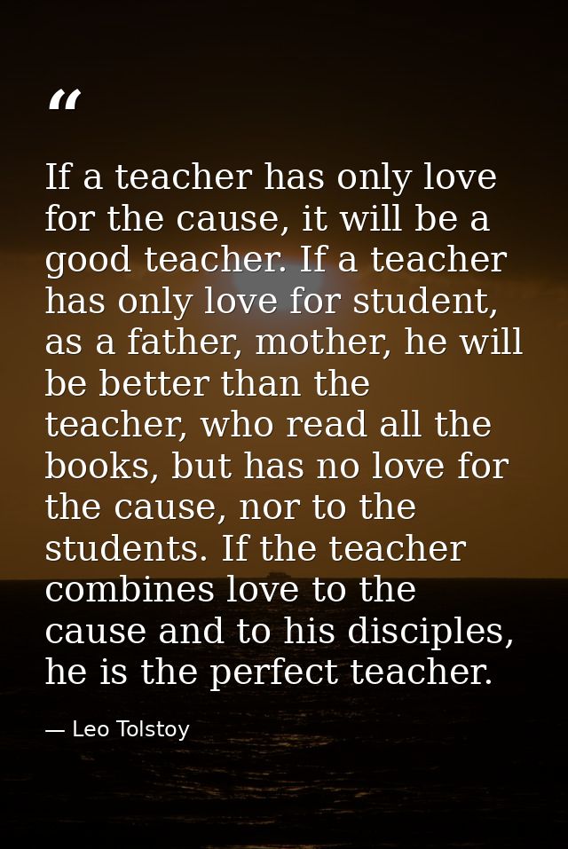 If a teacher has only love for the cause, it will be a good teacher. If a teacher has only love for student, as a father — Leo Tolstoy
