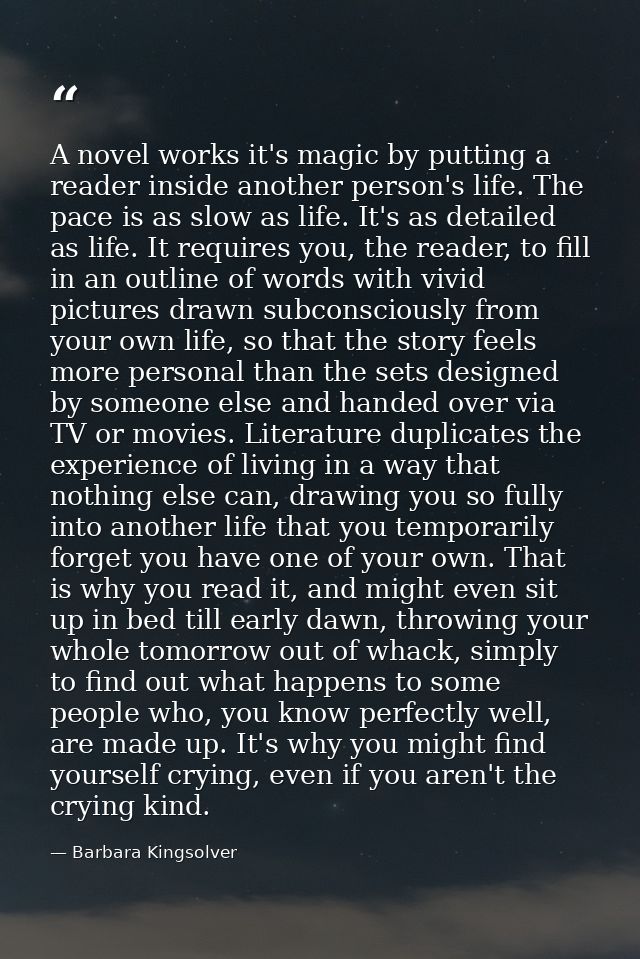 A novel works it's magic by putting a reader inside another person's life. The pace is as slow as life. It's as detailed — Barbara Kingsolver