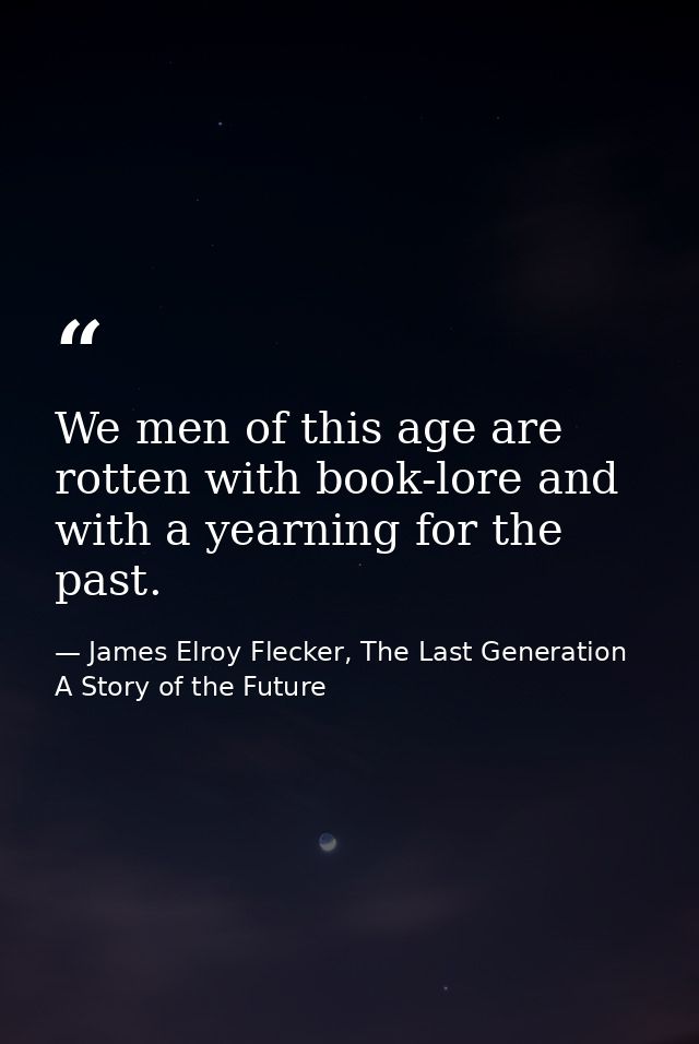 We men of this age are rotten with book-lore and with a yearning for the past. — James Elroy Flecker, The Last Generation A Story of the Future