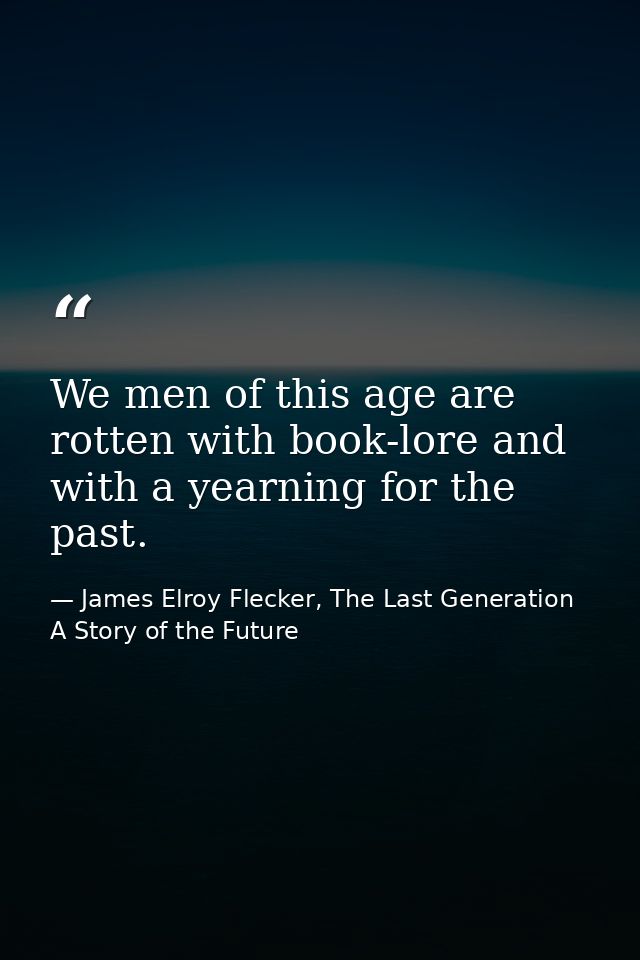 We men of this age are rotten with book-lore and with a yearning for the past. — James Elroy Flecker, The Last Generation A Story of the Future
