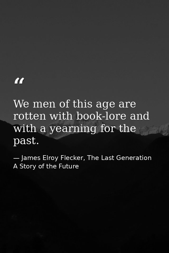 We men of this age are rotten with book-lore and with a yearning for the past. — James Elroy Flecker, The Last Generation A Story of the Future