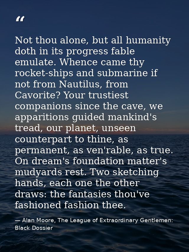 Not thou alone, but all humanity doth in its progress fable emulate. Whence came thy rocket-ships and submarine if not f — Alan Moore, The League of Extraordinary Gentlemen: Black Dossier