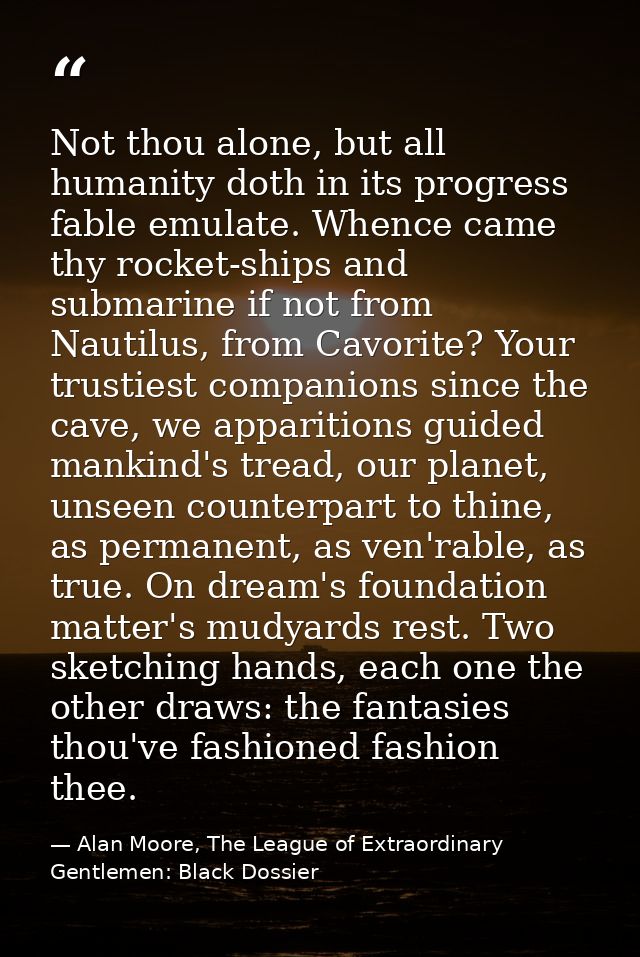 Not thou alone, but all humanity doth in its progress fable emulate. Whence came thy rocket-ships and submarine if not f — Alan Moore, The League of Extraordinary Gentlemen: Black Dossier