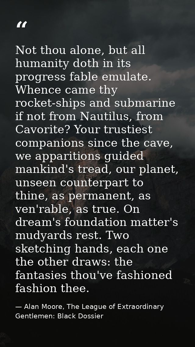 Not thou alone, but all humanity doth in its progress fable emulate. Whence came thy rocket-ships and submarine if not f — Alan Moore, The League of Extraordinary Gentlemen: Black Dossier