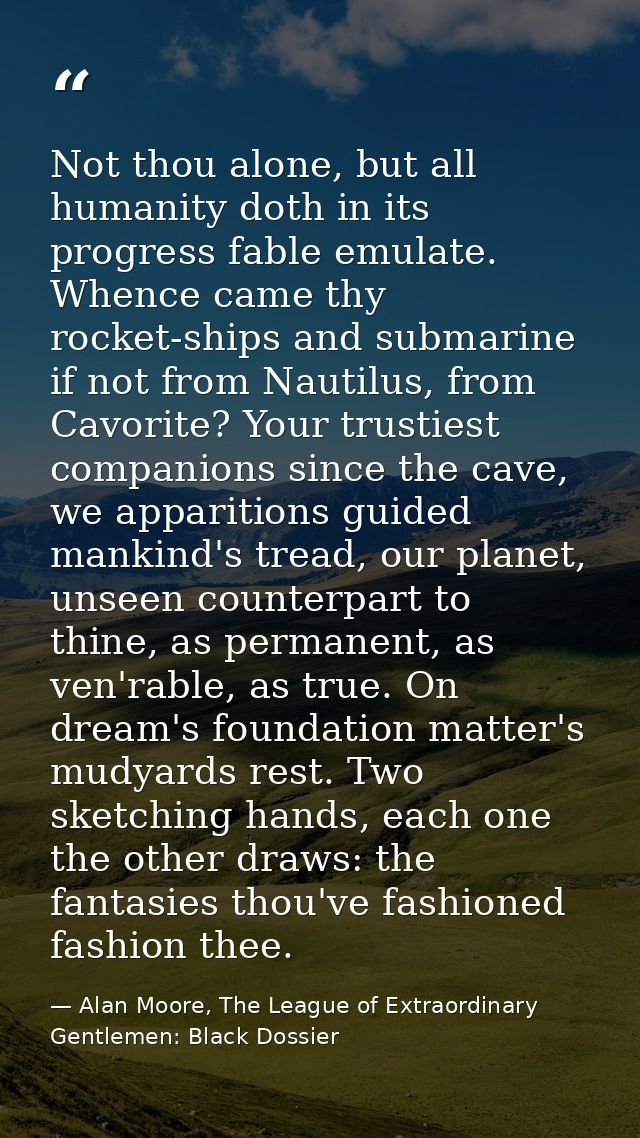 Not thou alone, but all humanity doth in its progress fable emulate. Whence came thy rocket-ships and submarine if not f — Alan Moore, The League of Extraordinary Gentlemen: Black Dossier