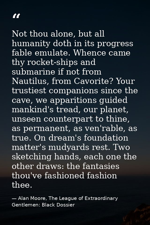 Not thou alone, but all humanity doth in its progress fable emulate. Whence came thy rocket-ships and submarine if not f — Alan Moore, The League of Extraordinary Gentlemen: Black Dossier