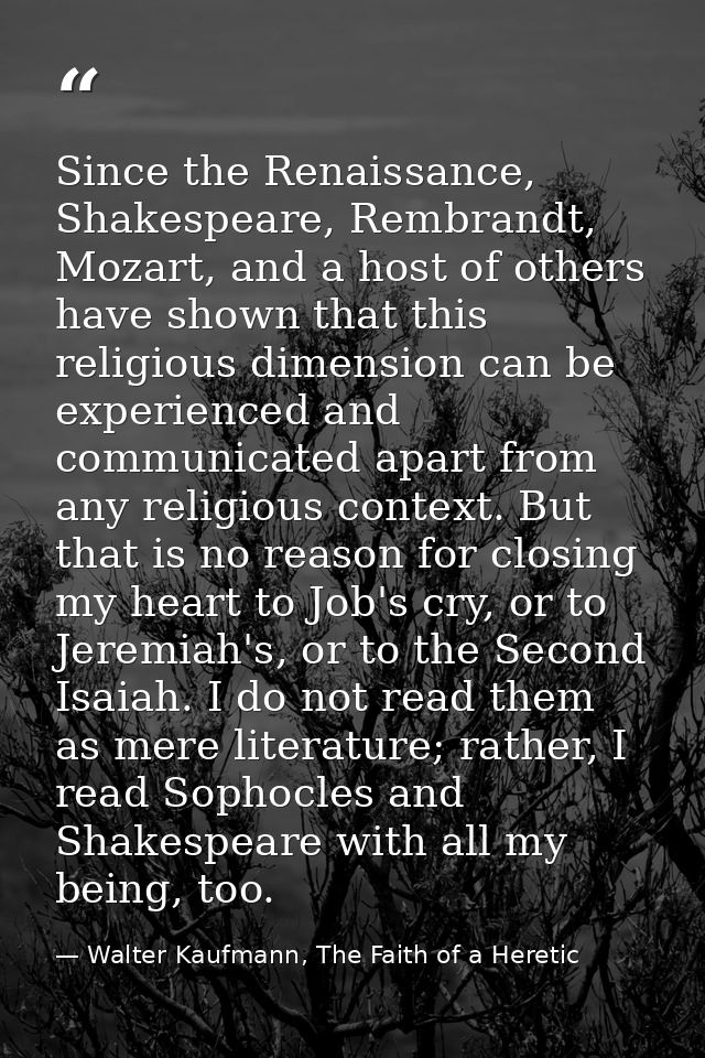 Since the Renaissance, Shakespeare, Rembrandt, Mozart, and a host of others have shown that this religious dimension can — Walter Kaufmann, The Faith of a Heretic
