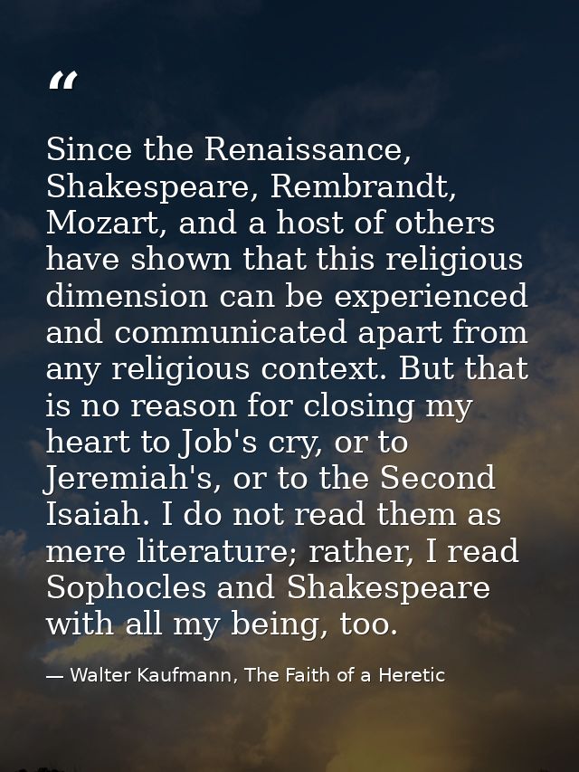 Since the Renaissance, Shakespeare, Rembrandt, Mozart, and a host of others have shown that this religious dimension can — Walter Kaufmann, The Faith of a Heretic