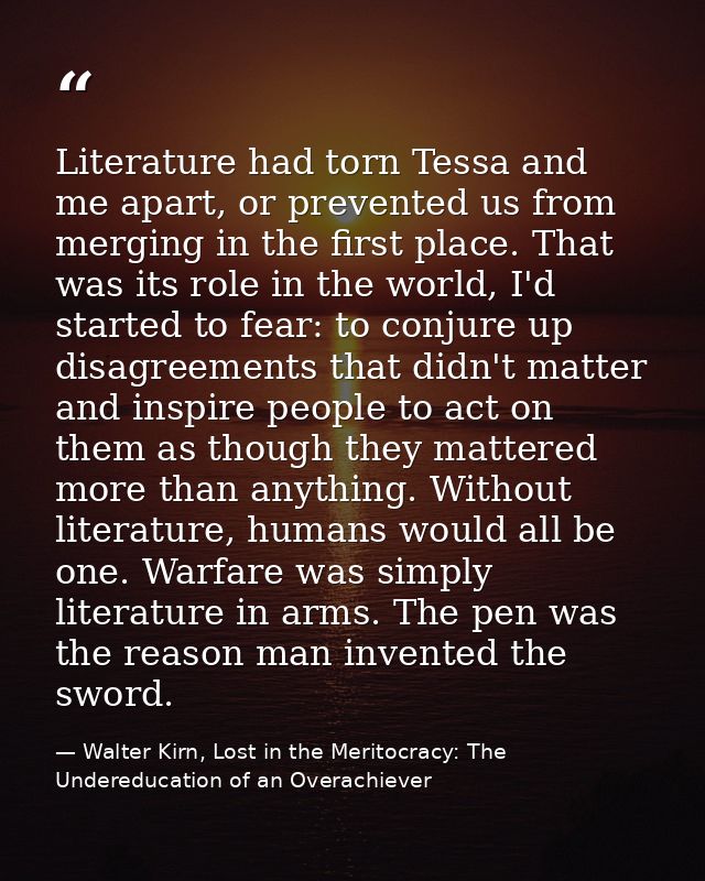 Literature had torn Tessa and me apart, or prevented us from merging in the first place. That was its role in the world, — Walter Kirn, Lost in the Meritocracy: The Undereducation of an Overachiever