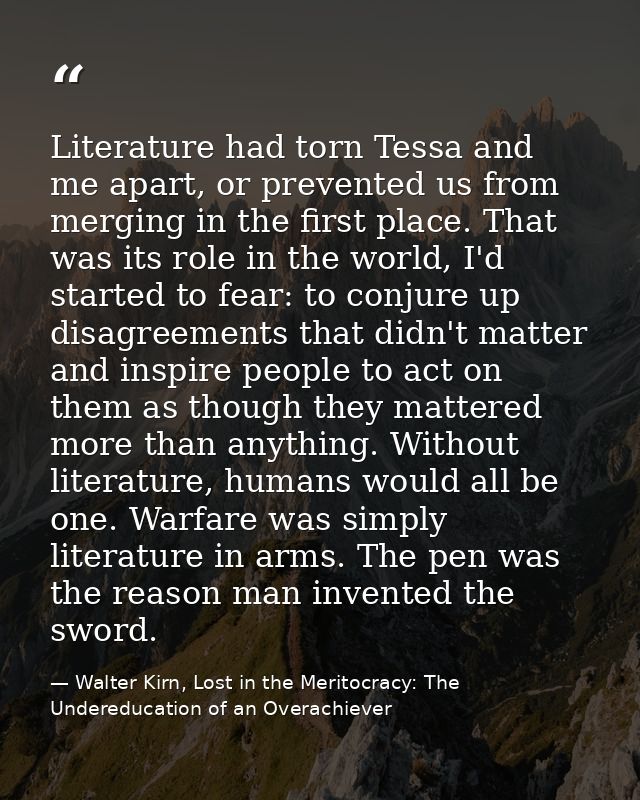 Literature had torn Tessa and me apart, or prevented us from merging in the first place. That was its role in the world, — Walter Kirn, Lost in the Meritocracy: The Undereducation of an Overachiever
