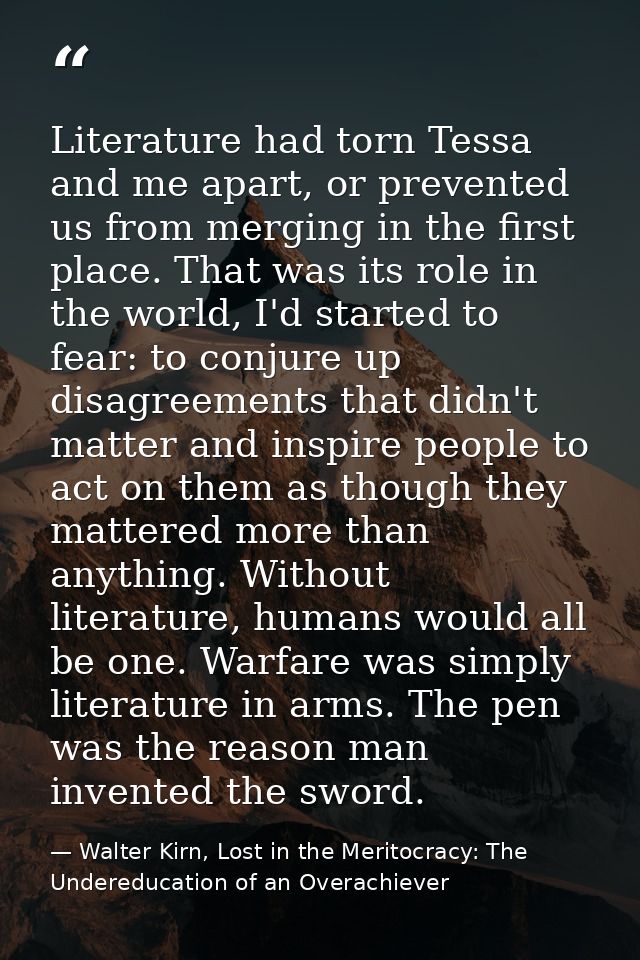 Literature had torn Tessa and me apart, or prevented us from merging in the first place. That was its role in the world, — Walter Kirn, Lost in the Meritocracy: The Undereducation of an Overachiever