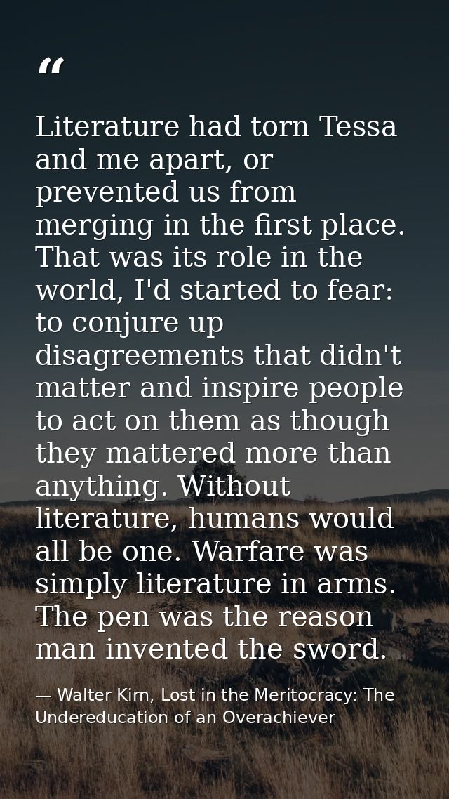 Literature had torn Tessa and me apart, or prevented us from merging in the first place. That was its role in the world, — Walter Kirn, Lost in the Meritocracy: The Undereducation of an Overachiever