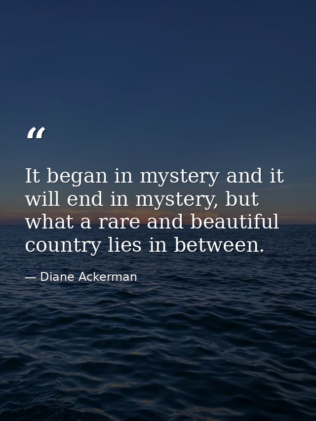 It began in mystery and it will end in mystery, but what a rare and beautiful country lies in between. — Diane Ackerman