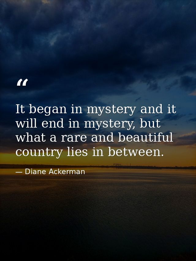 It began in mystery and it will end in mystery, but what a rare and beautiful country lies in between. — Diane Ackerman