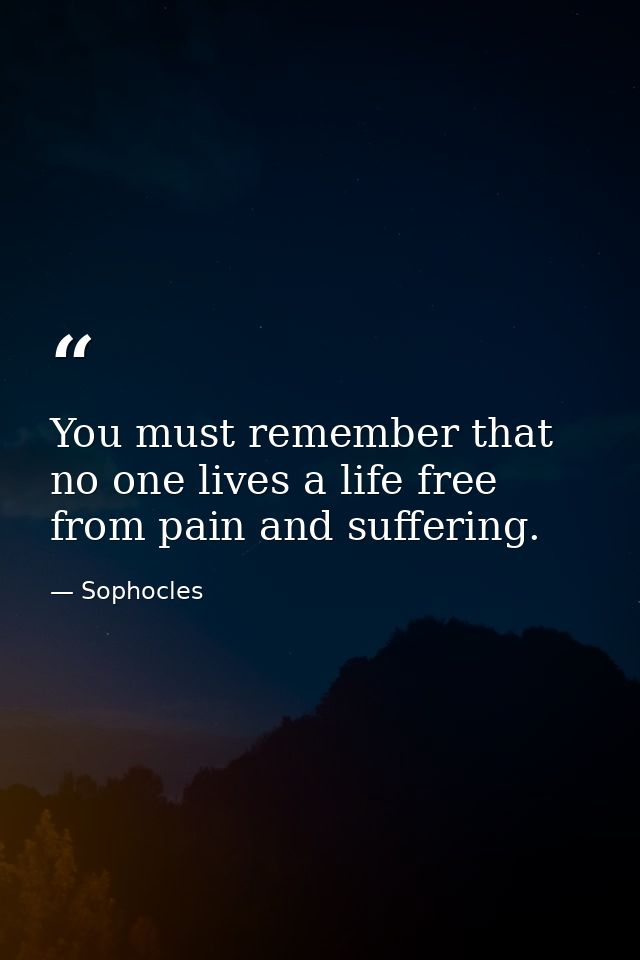 You must remember that no one lives a life free from pain and suffering. — Sophocles