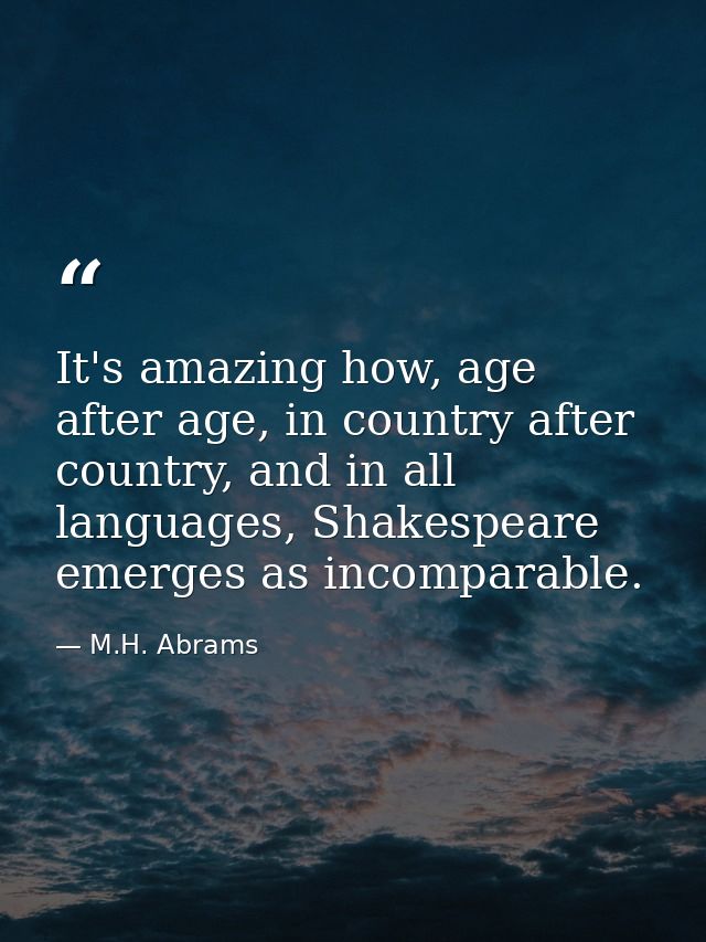 It's amazing how, age after age, in country after country, and in all languages, Shakespeare emerges as incomparable. — M.H. Abrams
