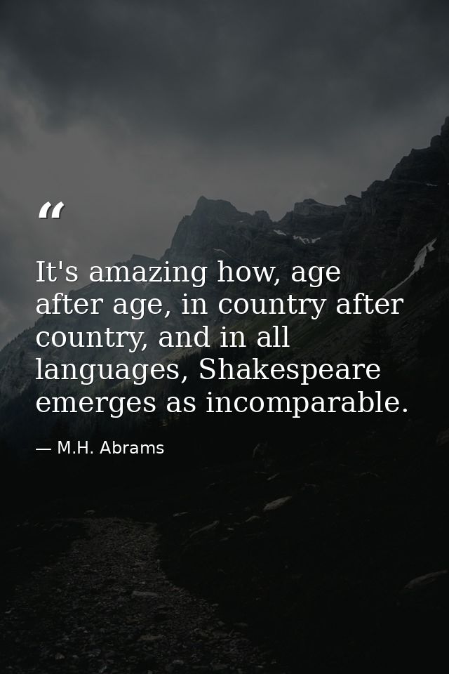 It's amazing how, age after age, in country after country, and in all languages, Shakespeare emerges as incomparable. — M.H. Abrams