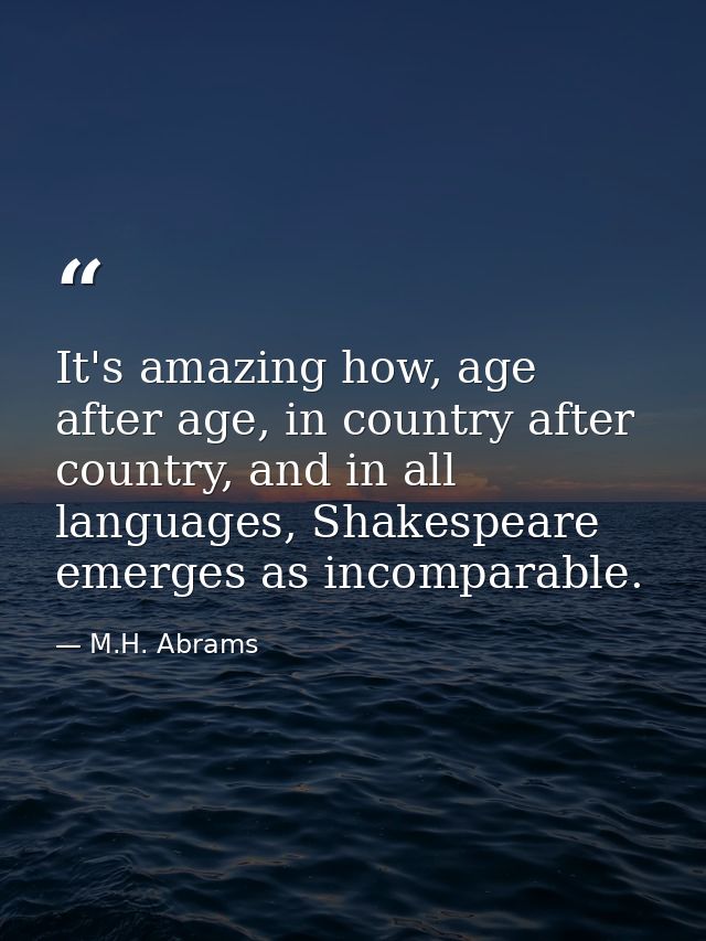 It's amazing how, age after age, in country after country, and in all languages, Shakespeare emerges as incomparable. — M.H. Abrams