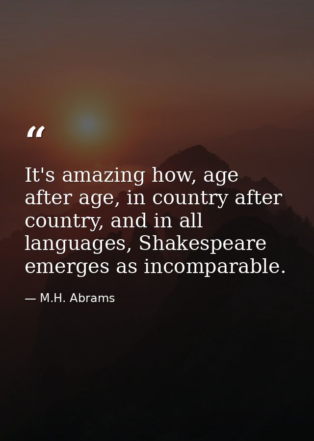 It's amazing how, age after age, in country after country, and in all languages, Shakespeare emerges as incomparable. — M.H. Abrams
