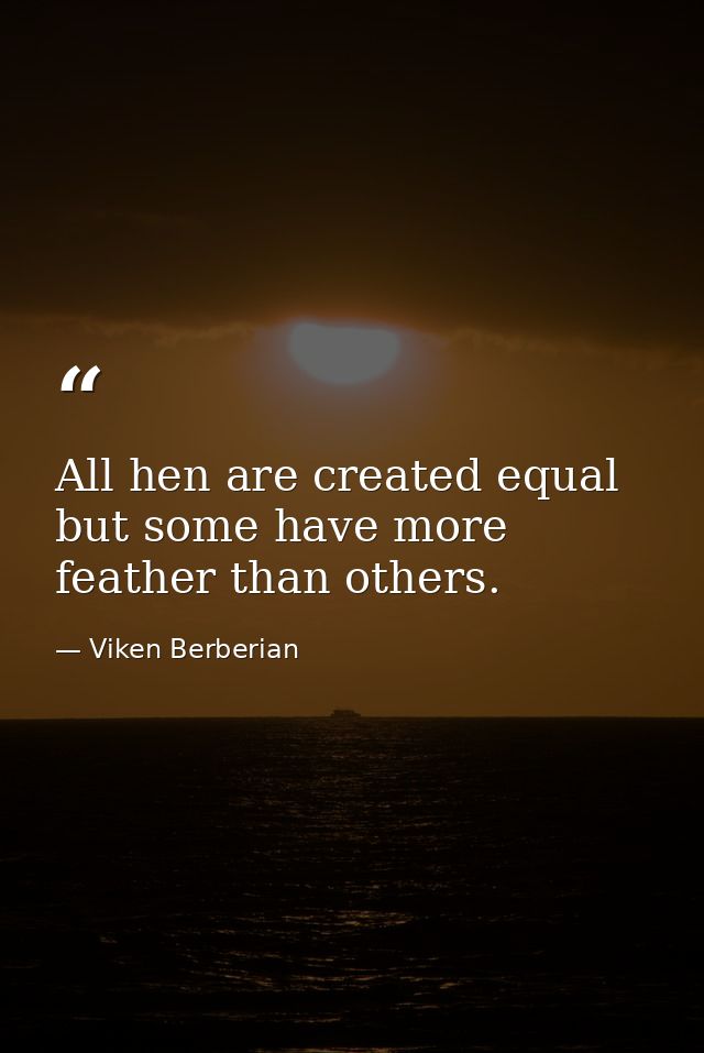 All hen are created equal but some have more feather than others. — Viken Berberian