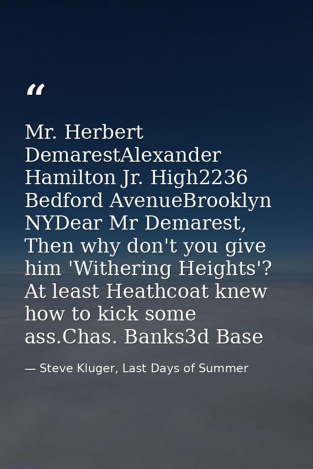 Mr. Herbert DemarestAlexander Hamilton Jr. High2236 Bedford AvenueBrooklyn NYDear Mr Demarest, Then why don't you give h — Steve Kluger, Last Days of Summer