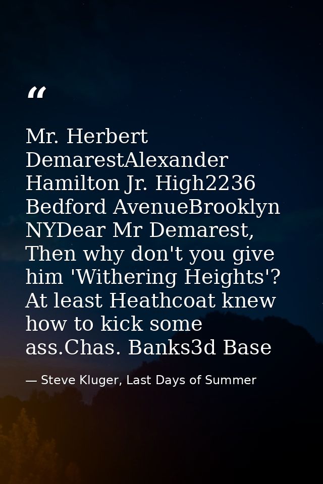 Mr. Herbert DemarestAlexander Hamilton Jr. High2236 Bedford AvenueBrooklyn NYDear Mr Demarest, Then why don't you give h — Steve Kluger, Last Days of Summer