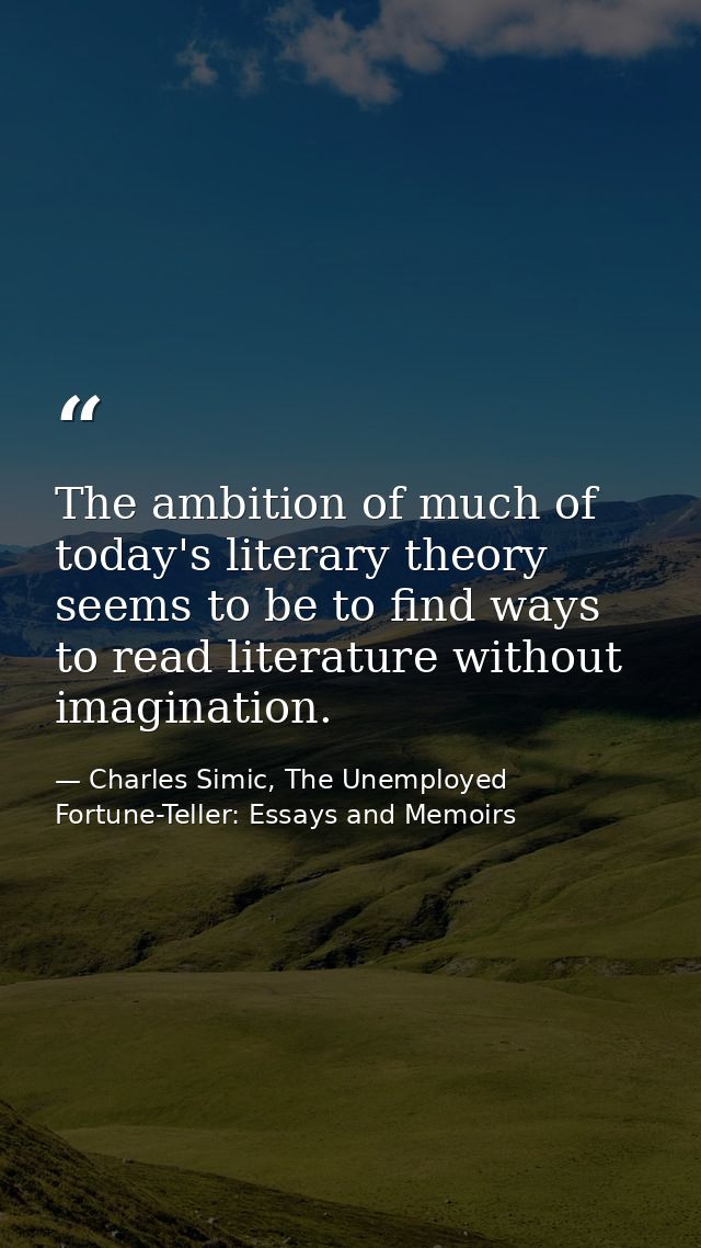The ambition of much of today's literary theory seems to be to find ways to read literature without imagination. — Charles Simic, The Unemployed Fortune-Teller: Essays and Memoirs