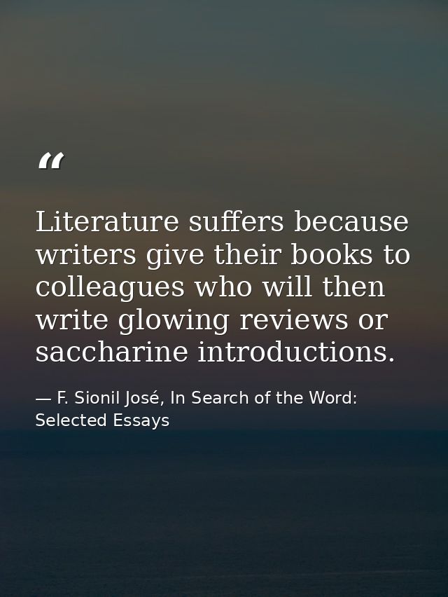 Literature suffers because writers give their books to colleagues who will then write glowing reviews or saccharine intr — F. Sionil José, In Search of the Word: Selected Essays