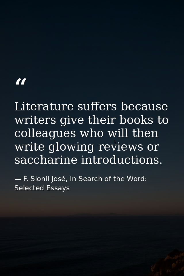 Literature suffers because writers give their books to colleagues who will then write glowing reviews or saccharine intr — F. Sionil José, In Search of the Word: Selected Essays