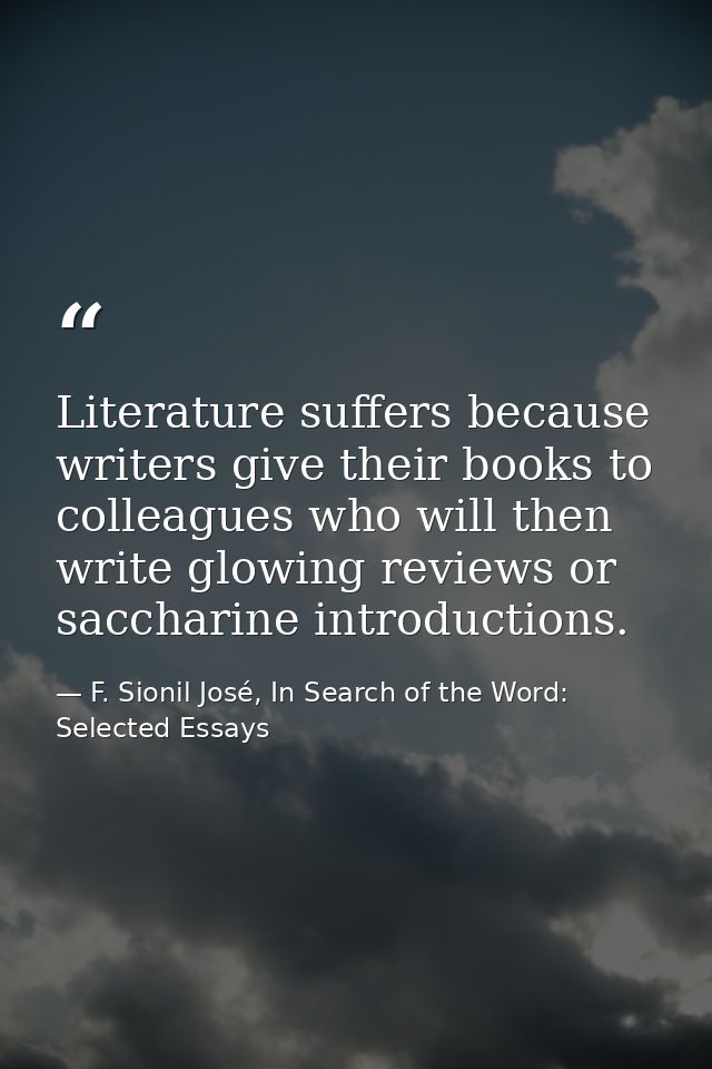 Literature suffers because writers give their books to colleagues who will then write glowing reviews or saccharine intr — F. Sionil José, In Search of the Word: Selected Essays